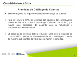 9
Contabilidad electrónica
Premisas de Catálogo de Cuentas
 El contribuyente no requiere modificar su catálogo de cuentas.
 Para su envío al SAT, las cuentas del catálogo del contribuyente
deben asociarse a un valor del código publicado por el SAT, que
resulte más apropiado de acuerdo con la naturaleza y
preponderancia de la cuenta.
 El catálogo de cuentas deberá enviarse junto con la balanza de
comprobación del mes en el que se adicionen o modifiquen cuentas
de mayor o subcuentas del nivel que ya fueron reportadas.
 