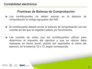 11
Contabilidad electrónica
Premisas de Balanza de Comprobación
 Los contribuyentes no deben asociar en la balanza de
comprobación el código agrupador del SAT.
 El contribuyente deberá enviar la balanza de comprobación con las
cuentas en las que se registren saldos y/o movimientos.
 Las cuentas de orden que los contribuyentes utilicen para
determinar el impuesto del ejercicio y que su cálculo deba
realizarse en forma anual, podrán ser reportadas al cierre del
ejercicio, en la balanza 12 o 13, según corresponda.
 