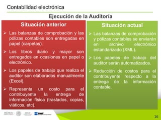 16
Contabilidad electrónica
Ejecución de la Auditoría
Situación anterior
 Las balanzas de comprobación y las
pólizas contables son entregadas en
papel (carpetas).
 Los libros diario y mayor son
entregados en ocasiones en papel o
electrónico.
 Los papeles de trabajo que realiza el
auditor son elaborados manualmente
(Excel).
 Representa un costo para el
contribuyente la entrega de
información física (traslados, copias,
viáticos, etc).
Situación actual
 Las balanzas de comprobación
y pólizas contables se enviarán
en archivo electrónico
estandarizado (XML).
 Los papeles de trabajo del
auditor serán automatizados.
 Reducción de costos para el
contribuyente respecto a la
entrega de la información
contable.
 