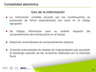 19
Contabilidad electrónica
Uso de la información
 La información contable enviada por los contribuyentes es
procesada de forma estandarizada con base en el código
agrupador.
 Se integra información para su análisis respecto del
comportamiento del contribuyente en el tiempo.
 Detección automatizada de comportamientos atípicos.
 Creación automatizada de cédulas de irregularidades que ayudarán
al desahogo expedito de las revisiones realizadas por la autoridad
fiscal.
 