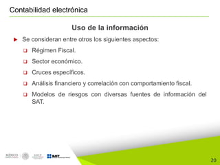 20
Contabilidad electrónica
Uso de la información
 Se consideran entre otros los siguientes aspectos:
 Régimen Fiscal.
 Sector económico.
 Cruces específicos.
 Análisis financiero y correlación con comportamiento fiscal.
 Modelos de riesgos con diversas fuentes de información del
SAT.
 