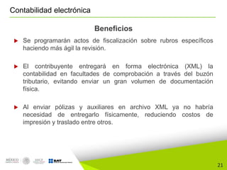 21
Contabilidad electrónica
Beneficios
 Se programarán actos de fiscalización sobre rubros específicos
haciendo más ágil la revisión.
 El contribuyente entregará en forma electrónica (XML) la
contabilidad en facultades de comprobación a través del buzón
tributario, evitando enviar un gran volumen de documentación
física.
 Al enviar pólizas y auxiliares en archivo XML ya no habría
necesidad de entregarlo físicamente, reduciendo costos de
impresión y traslado entre otros.
 