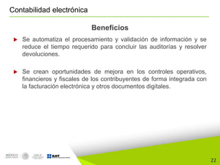 22
Contabilidad electrónica
Beneficios
 Se automatiza el procesamiento y validación de información y se
reduce el tiempo requerido para concluir las auditorías y resolver
devoluciones.
 Se crean oportunidades de mejora en los controles operativos,
financieros y fiscales de los contribuyentes de forma integrada con
la facturación electrónica y otros documentos digitales.
 