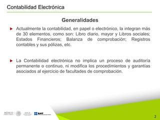 2
Contabilidad Electrónica
Generalidades
 Actualmente la contabilidad, en papel o electrónico, la integran más
de 30 elementos, como son: Libro diario, mayor y Libros sociales;
Estados Financieros; Balanza de comprobación; Registros
contables y sus pólizas, etc.
 La Contabilidad electrónica no implica un proceso de auditoría
permanente o continuo, ni modifica los procedimientos y garantías
asociados al ejercicio de facultades de comprobación.
 