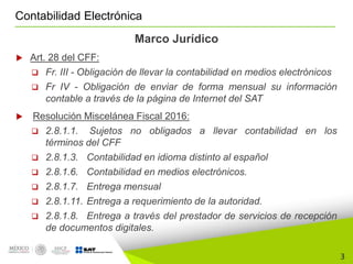 3
Contabilidad Electrónica
Marco Jurídico
 Art. 28 del CFF:
 Fr. III - Obligación de llevar la contabilidad en medios electrónicos
 Fr IV - Obligación de enviar de forma mensual su información
contable a través de la página de Internet del SAT
 Resolución Miscelánea Fiscal 2016:
 2.8.1.1. Sujetos no obligados a llevar contabilidad en los
términos del CFF
 2.8.1.3. Contabilidad en idioma distinto al español
 2.8.1.6. Contabilidad en medios electrónicos.
 2.8.1.7. Entrega mensual
 2.8.1.11. Entrega a requerimiento de la autoridad.
 2.8.1.8. Entrega a través del prestador de servicios de recepción
de documentos digitales.
 
