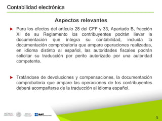 5
Contabilidad electrónica
Aspectos relevantes
 Para los efectos del artículo 28 del CFF y 33, Apartado B, fracción
XI de su Reglamento los contribuyentes podrán llevar la
documentación que integra su contabilidad, incluida la
documentación comprobatoria que ampare operaciones realizadas,
en idioma distinto al español, las autoridades fiscales podrán
solicitar su traducción por perito autorizado por una autoridad
competente.
 Tratándose de devoluciones y compensaciones, la documentación
comprobatoria que ampare las operaciones de los contribuyentes
deberá acompañarse de la traducción al idioma español.
 