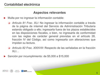 6
Contabilidad electrónica
Aspectos relevantes
 Multa por no ingresar la información contable:
 Artículo 81 Frac. XLI: No ingresar la información contable a través
de la página de internet del Servicio de Administración Tributaria
estando obligado a ello; ingresarla fuera de los plazos establecidos
en las disposiciones fiscales, o bien, no ingresarla de conformidad
con las reglas de carácter general previstas en el artículo 28,
fracción IV del Código, así como ingresarla con alteraciones que
impidan su lectura.
 Artículo 82 Frac. XXXVIII: Respecto de las señaladas en la fracción
XLI…
 Sanción por incumplimiento: de $5,000 a $15,000
 
