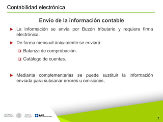 7
Contabilidad electrónica
Envío de la información contable
 La información se envía por Buzón tributario y requiere firma
electrónica.
 De forma mensual únicamente se enviará:
 Balanza de comprobación.
 Catálogo de cuentas.
 Mediante complementarias se puede sustituir la información
enviada para subsanar errores u omisiones.
 