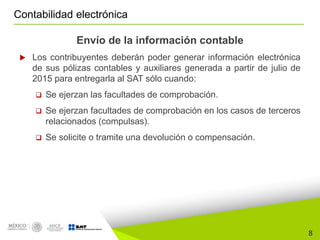 8
Contabilidad electrónica
Envío de la información contable
 Los contribuyentes deberán poder generar información electrónica
de sus pólizas contables y auxiliares generada a partir de julio de
2015 para entregarla al SAT sólo cuando:
 Se ejerzan las facultades de comprobación.
 Se ejerzan facultades de comprobación en los casos de terceros
relacionados (compulsas).
 Se solicite o tramite una devolución o compensación.
 