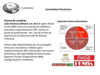 Acerca de nosotros
Latín América Software S.A. de C.V. opera desde
el año 2006 como una empresa de software y
consultoría especializada en SAP. Somos un
grupo de profesionales con más de 9 años de
experiencia en Soluciones SAP de diversas
industrias.
Hemos sido subcontratados por las principales
firmas de Consultoría en México para
implementaciones SAP, relacionados con Factura
Electrónica, QR Code (Código Bi dimensional),
Reportes Fiscales, Programación ABAP,
Configuraciones é interfaces.
Evolución Factura Electrónica
Contabilidad Electrónica
 