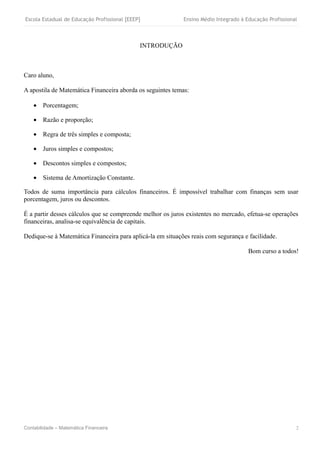 Escola Estadual de Educação Profissional [EEEP]             Ensino Médio Integrado à Educação Profissional



                                              INTRODUÇÃO



Caro aluno,

A apostila de Matemática Financeira aborda os seguintes temas:

    • Porcentagem;

    • Razão e proporção;

    • Regra de três simples e composta;

    • Juros simples e compostos;

    • Descontos simples e compostos;

    • Sistema de Amortização Constante.

Todos de suma importância para cálculos financeiros. É impossível trabalhar com finanças sem usar
porcentagem, juros ou descontos.

É a partir desses cálculos que se compreende melhor os juros existentes no mercado, efetua-se operações
financeiras, analisa-se equivalência de capitais.

Dedique-se à Matemática Financeira para aplicá-la em situações reais com segurança e facilidade.

                                                                                      Bom curso a todos!




Contabilidade – Matemática Financeira                                                                    2
 