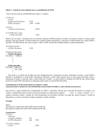 Opção 2 - Adoção de contas distintas para a contabilização do ICMS

Veja os mesmos fatos já contabilizados pela opção 1 e compare:

(1) Diversos
   a Caixa
   Compras de Mercadorias         8.200
   ICMS a Recuperar               1.800    10.000

(2) Caixa
   a Vendas de Mercadorias                 30.000

(2.A) ICMS sobre vendas
      a ICMS a Recolher                    5.400

Observe que na opção 1 utilizamos uma só conta para registrar o ICMS incidente na compra e na venda; na opção 2, usamos contas
distintas: uma para registrar o ICMS incidente nas compras (ICMS a Recuperar), e outra para o ICMS incidente nas vendas (ICMS a
Recolher). No último dia do mês, para se apurar o saldo o ICMS, efetuaremos obrigatoriamente o seguinte lançamento:

(3) ICMS a Recolher
   a ICMS a Recuperar             1.800

Posições nos Razonetes
    ICMS a Recuperar
(1) 1.800     1.800 (3)




    ICMS a Recolher
(3) 1.800 5.400 (2.A)
            SD 3.600


   Pela opção 2, no último dia do Mês será feito obrigatoriamente o lançamento de ajuste, debitando-se sempre a conta ICMS a
Recolher e creditando-se a conta ICMS a Recuperar, utilizando o menor saldo existente entre as duas contas envolvidas. Após o
lançamento de ajuste, a conta que tinha o menor saldo será “zerada”, e a outra refletirá o resultado do ICMS do mês, direito (saldo
devedor na conta ICMS a Recuperar) ou obrigação (saldo credor na conta ICMS a Recolher).

Contabilização do ICMS na devolução de compras e vendas
(Apresentaremos o método da Conta Desdobrada com Inventário Periódico, o mais cobrado em concursos)

Seja qual for a opção adotada para contabilização do ICMS, é importante salientar que, ocorrendo devoluções de compras e de
vendas, a contabilização desses eventos será feita invertendo-se os lançamentos originais, como se fossem estornos. Se a
empresa, entretanto, adotar o método da Conta Desdobrada com Inventário Periódico, em lugar das contas Compras e Vendas de
Mercadorias, o correto será utilizar Compras Anuladas e Vendas Anuladas.

Exemplo

Supor:
Devolução de compras: R$ 1.000, ICMS incluso de R$ 180.
Devolução de vendas: R$ 5.000, ICMS incidente de R$ 900.

Lançamentos:
(1) Caixa
   a Diversos
   a Compras Anuladas             820
   a ICMS a Recuperar             180      1.000

(2) Vendas Anuladas
   a Caixa                                 5.000
 