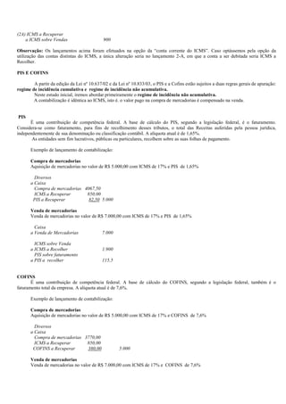 (2A) ICMS a Recuperar
    a ICMS sobre Vendas                     900

Observação: Os lançamentos acima foram efetuados na opção da “conta corrente do ICMS”. Caso optássemos pela opção da
utilização das contas distintas do ICMS, a única alteração seria no lançamento 2-A, em que a conta a ser debitada seria ICMS a
Recolher.

PIS E COFINS

        A partir da edição da Lei nº 10.637/02 e da Lei nº 10.833/03, o PIS e a Cofins estão sujeitos a duas regras gerais de apuração:
regime de incidência cumulativa e regime de incidência não acumulativa.
        Neste estudo inicial, iremos abordar primeiramente o regime de incidência não acumulativa.
        A contabilização é idêntica ao ICMS, isto é. o valor pago na compra de mercadorias é compensado na venda.


PIS
      É uma contribuição de competência federal. A base de cálculo do PIS, segundo a legislação federal, é o faturamento.
Considera-se como faturamento, para fins de recolhimento desses tributos, o total das Receitas auferidas pela pessoa jurídica,
independentemente de sua denominação ou classificação contábil. A alíquota atual é de 1,65%.
       As entidades sem fim lucrativos, públicas ou particulares, recolhem sobre as suas folhas de pagamento.

       Exemplo de lançamento de contabilização:

       Compra de mercadorias
       Aquisição de mercadorias no valor de R$ 5.000,00 com ICMS de 17% e PIS de 1,65%

         Diversos
       a Caixa
         Compra de mercadorias 4067,50
         ICMS a Recuperar       850,00
        PIS a Recuperar          82,50 5.000

       Venda de mercadorias
       Venda de mercadorias no valor de R$ 7.000,00 com ICMS de 17% e PIS de 1,65%

         Caixa
       a Venda de Mercadorias               7.000

         ICMS sobre Venda
       a ICMS a Recolher                    1.900
         PIS sobre faturamento
       a PIS a recolher                     115,5


COFINS
       É uma contribuição de competência federal. A base de cálculo do COFINS, segundo a legislação federal, também é o
faturamento total da empresa. A alíquota atual é de 7,6%.

       Exemplo de lançamento de contabilização:

       Compra de mercadorias
       Aquisição de mercadorias no valor de R$ 5.000,00 com ICMS de 17% e COFINS de 7,6%

         Diversos
       a Caixa
         Compra de mercadorias 3770,00
         ICMS a Recuperar       850,00
        COFINS a Recuperar      380,00               5.000

       Venda de mercadorias
       Venda de mercadorias no valor de R$ 7.000,00 com ICMS de 17% e COFINS de 7,6%
 