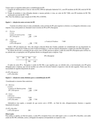 Vamos supor os seguintes dados para a contabilização do IPI:
1. Compras de matéria-prima à vista no valor de R$ 2.000 da Aplicação Industrial S/A, com IPI incidente de R$ 200, total da NF R$
   2.200.
2. Vendas de produtos à vista efetuadas durante o mesmo período, à vista, no valor de R$ 7.000, com IPI incidente de R$ 700,
   perfazendo um total de R$ 7.700.
Obs: Para fins didáticos supor isenção de ICMS, PIS e COFINS.


Opção 1 – Adoção da conta corrente do IPI

      Consiste em utilizar uma só conta considerada, conta corrente do IPI, para registrar os direitos e as obrigações referentes a esse
imposto. Essa conta poderá ser chamada Conta Corrente do IPI ou IPI a Recuperar.

(1)   Diversos
      a Caixa
      Compra de matéria-prima      2.000
      IPI a Recuperar                200    2.200

(2)    Caixa
      a Diversos                                              a Venda de Produtos         7.000
      a IPI a Recuperar               700   7.700

    Sendo o IPI um imposto por fora, não integra a Receita Bruta das Vendas; podendo ser contabilizado em um lançamento só,
registrando-se a Receita de Vendas na conta Venda de Produtos e o valor do imposto diretamente a crédito da conta IPI a Recuperar.
    No último dia do mês, a exemplo do que ocorre com o ICMS, precisa-se apurar o saldo da conta IPI a Recuperar para verificar se,
no referido mês, as operações com IPI geraram direito ou obrigação para a empresa. Veja:

                                                             IPI a Recuperar
                  (1)     200      700      (2)

                                   500      (sd)

   O saldo da conta IPI a Recuperar é credor de R$ 500, o que significa que, no referido mês, a movimentação com IPI gerou
obrigação para a empresa, que terá de recolher aos cofres do Governo Federal o respectivo valor do mês seguinte. Neste caso, há a
necessidade do seguinte lançamento de ajuste:

(3) IPI a Recuperar
   a IPI a Recolher                500

Opção 2 – Adoção de contas distintas para a contabilização do IPI

Considerando os mesmos fatos anteriores

(1) Diversos
   a Caixa
    Compras de Matéria-prima       2.000
    IPI a Recuperar                  200    2.200

(2) Caixa
   a Diversos
   a Venda de Produtos             7.000
   a IPI a Recolher                  700    7.700

   Adotando-se essa opção, a exemplo do que ocorre com o ICMS , no final do mês, obrigatoriamente, faremos o seguinte
lançamento de ajuste:

(3) IPI a Recolher
   a IPI a Recuperar               200

Observação:
Para ambas as opções, ao final do ajuste, a conta IPI a recuperar ficou com saldo igual a zero e a conta IPI a Recolher, com saldo
credor de R$ 500, refletindo, assim, a obrigação da empresa correspondente ao respectivo mês.
 