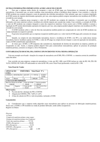 OUTRAS INFORMAÇÕES IMPORTANTES ACERCA DO ICMS E DO IPI
•         Para que a empresa tenha direito de recuperar o valor do ICMS pago aos fornecedores no momento da compra de
mercadorias, é necessário que, ao serem vendidas, essas mercadorias sofram a incidência desse imposto. Caso contrário, o valor do
ICMS incidente nas compras integrará o custo de aquisição das referidas mercadorias. Cabe salientar, aqui, que é comum a legislação
do ICMS isentar do imposto determinadas operações; por isso, uma empresa poderá comprar mercadorias com incidência do ICMS e
revendê-las com isenção.
•         Para que a empresa possa recuperar o valor do IPI incidente nas compras de materiais, é necessário que os produtos
fabricados com esses materiais sofram a incidência do referido imposto por ocasião das vendas. Caso contrário, a exemplo do ICMS,
o valor do IPI incidente nas compras integrará o custo dos respectivos materiais. Como ocorre com o ICMS, também é comum a
legislação do IPI isentar determinadas operações do imposto; por isso, uma empresa poderá adquirir materiais com incidência do IPI e
revendê-los com isenção.
•         O ICMS incidente sobre o valor do frete das mercadorias também poderá ser compensado do valor do ICMS incidente nas
vendas realizadas no respectivo período.
•         O governo tem permitido que as empresas recuperem também parte ou o valor total do ICMS pago pelo consumo de energia
elétrica.
•         Quando, na compra de uma determinada mercadoria, houver a incidência do ICMS e do IPI e, na venda dessa mesma
mercadoria, houver incidência apenas do ICMS, o valor do IPI pago na compra deverá integrar o custo de aquisição da mercadoria,
sendo o ICMS contabilizado separadamente.
•         Já vimos que o ICMS e o IPI (impostos não cumulativos), dependendo do destino da mercadoria na empresa, poderão ser
recuperados ou não. Assim, a empresa poderá adquirir bens para comercializar (mercadorias), aplicar no processo de produção
(matérias-primas), consumir ou integrar o Ativo Permanente.

CONTABILIZAÇÃO DO ICMS, PIS, COFINS E IPI INCIDENTES NUMA MESMA OPERAÇÃO

   Veja um exemplo envolvendo situações de compra de mercadoria com ICMS, PIS e COFINS e a maneira correta de contabilizar
cada uma delas:

   Fato ocorrido em uma empresa: compra de mercadorias, à vista, por R$ 1.000, com ICMS incluso no valor de R$ 180, PIS: R$
16,50, COFINS: R$ 76,00 e IPI adicionado no valor de R$ 100, com a Nota Fiscal perfazendo o total de R$ 1.100.

   Nota Fiscal de Venda:

APLICAÇÃO              INDÚSTRIA          Nota Fiscal Nº x
LTDA
CÓDIGO      DESCRIÇÃO        QUANT.       V. TOTAL         ALIQUI
                                                            ICMS
zzzzz Mesas      y                        1.000,00         18%
CÁLCULO DO IMPOSTO
Base de Cálculo do ICMS      Valor do ICMS      Total do produto
     1.000,00                 180,00            1.000,00
Fretes        Seguros        Valor do IPI       Valor Total da Nota
                             100,00             1.100,00
Observações:
   • Na nota não há o destaque do PIS e COFINS
   • Alíquota da COFINS e PIS: 7,60% E 1,65%
   • A base do cálculo do IPI é o valor do produto, incluindo o ICMS

Lançamentos

   a) Consideremos que a empresa tenha adquirido essas mercadorias para aplicar no processo de fabricação (matéria-prima).
Nesse caso, o ICMS e o IPI incidirão na venda do produto fabricado, sendo ambos recuperáveis.
Registro no Diário:


Diversos
a Caixa
Compra de matérias-primas como segue:
Estoque de matérias-primas (ou Compras)
Valor das matérias-primas ....... 727,50
ICMS a Recuperar.......................180,00
PIS a Recuperar..............................16,50
COFINS a Recuperar................. 76,00
IPI a Recuperar........................... 100     1.100
 