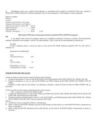 b)     Suponhamos, agora, que a empresa tenha adquirido as mercadorias para revender (só comercial). Neste caso, somente o
ICMS, PIS e COFINS incidirão na venda da mercadoria; logo, ele será recuperável, e o IPI integrará o custo de aquisição.

Registro no Diário:
Diversos
a Caixa
Compra de mercadorias, como segue:
Estoque de Mercadorias (ou Compras)
Valor das mercadorias, incluso IPI ... 818,25
ICMS a Recuperar.................................180,00
PIS a Recuperar......................................18,15
COFINS a Recuperar........................... 83,60          1.100

                         Observação: O IPI como custo, faz parte da base de cálculo do PIS e COFINS a recuperar!
ISS
        É um imposto sobre serviços de qualquer natureza de competência municipal. Costuma-se calcular o ISS mensalmente,
mediante a aplicação de uma alíquota - variável em cada município - sobre o valor dos serviços prestados no referido mês.

     Exemplo:
     O Curso Aplicação prestou o serviço de aulas no valor total de R$ 100,00. Impostos incidentes: ISS: 5%, PIS: 0,65% e
COFINS: 3%

        lançamento de contabilização:

        Caixa
        a Receita de Serviços                    100

        ISS
        a ISS a recolher                           50

        PIS/COFINS s/ Serviços
        a PIS/COFINS a recolher                36,50


EXERCÍCIOS DE FIXAÇÃO

1) Fatos ocorridos em uma empresa comercial durante o mês de janeiro:
1. Compra de mercadorias, à vista, no valor de R$ 20.000, com ICMS incidente de R$ 3.600, COFINS: R$ 1.500,00 e PIS: 200.
2. Venda de mercadorias, à vista, no valor de R$ 50.000, com ICMS incidente de R$ 9.000, COFINS: R$ 4.000,00 e PIS: R$
     500,00.
    Contabilize os fatos supra no livro Diário e em Razonetes, efetuando o ajuste na Conta Corrente do ICMS, COFINS, PIS, se
necessário.

2) Fatos ocorridos em uma empresa industrial durante o mês de março:
         Obs.: a empresa é contribuinte do ICMS e do IPI.
1. Compras de matérias-primas, no valor de R$ 10.000, com ICMS incluso de R$ 1.800, COFINS: R$ 700,00, PIS: R$ 100,00 e IPI
    de R$ 2.000. Total da Nota Fiscal: R$12.000.
2. Vendas de produtos realizadas durante o mês, no valor de R$ 20.000, com ICMS destacado de R$ 4.000, COFINS: R$ 1.400,00,
    PIS: R$ 200,00 e IPI de R$ 3.000. Total da venda bruta: R$ 23.000.
Pede-se:
a) contabilizar os fatos em partidas de Diário e nos Razonetes;
b) apurar o saldo da conta ICMS, sabendo-se que havia saldo devedor, do mês anterior, no valor de R$ 300. Efetuar o lançamento de
    ajuste, se necessário;
c) apurar o saldo da conta IPI, sabendo que havia saldo devedor, no mês anterior, de R$ 800. Efetuar os lançamentos de ajuste, se
    necessário.
 