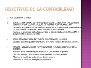 OTROS OBJETIVOS O FINES
5.

ESTABLECER UN SISTEMA DE CONTROL QUE INCLUYE LA MEDICION Y EVOLUCION DEL
CUMPLIMIENTO DE LOS OBJETIVOS, METAS Y PLANES DE LA ORGANIZACIÓN:
Las tareas de una empresa son ejercidas no sólo por el propietario de una empresa sino
por una cantidad de personas cuanto más grande sea el negocio.
Mediante el análisis de los hechos ocurridos, la Contabilidad permite FISCALIZAR el
cumplimiento de planes previstos.

6.

SERVIR COMO COMPROBANTE Y FUENTE DE INFORMACION EN JUICIO:
Los datos contables pueden tener fuerza probatoria en actos de carácter jurídicos.

7.

PERMITIR LA REALIZACION DE PREVISIONES SOBRE EL FUTURO ACONTECER DE LA
EMPRESA:
Mediante datos estadísticos proveídos por la Contabilidad, es posible:
* Estimar recursos con que contará la empresa en próximos periodos.
* Estimar la cuantía de gastos en que deberá incurrir.
* Anticipar el resultado de la gestión económica.

 