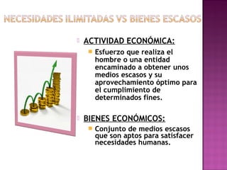 

ACTIVIDAD ECONÓMICA:




Esfuerzo que realiza el
hombre o una entidad
encaminado a obtener unos
medios escasos y su
aprovechamiento óptimo para
el cumplimiento de
determinados fines.

BIENES ECONÓMICOS:


Conjunto de medios escasos
que son aptos para satisfacer
necesidades humanas.

 