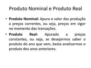 Produto Nominal e Produto Real
• Produto Nominal: Apura o valor das produção
a preços correntes, ou seja, preços em vigor
no momento das transações.
• Produto Real: Apurado a preços
constantes, ou seja, se desejarmos saber o
produto do ano que vem, basta analisarmos o
produto dos anos anteriores.
 