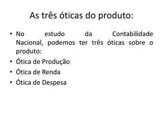 As três óticas do produto:
• No estudo da Contabilidade
Nacional, podemos ter três óticas sobre o
produto:
• Ótica de Produção
• Ótica de Renda
• Ótica de Despesa
 