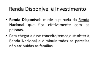 Renda Disponível e Investimento
• Renda Disponível: mede a parcela da Renda
Nacional que fica efetivamente com as
pessoas.
• Para chegar a esse conceito temos que obter a
Renda Nacional e diminuir todas as parcelas
não atribuídas as famílias.
 
