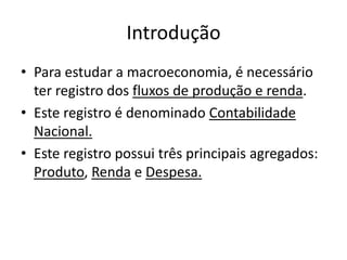 Introdução
• Para estudar a macroeconomia, é necessário
ter registro dos fluxos de produção e renda.
• Este registro é denominado Contabilidade
Nacional.
• Este registro possui três principais agregados:
Produto, Renda e Despesa.
 
