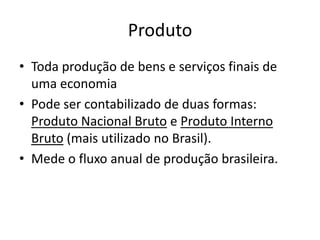 Produto
• Toda produção de bens e serviços finais de
uma economia
• Pode ser contabilizado de duas formas:
Produto Nacional Bruto e Produto Interno
Bruto (mais utilizado no Brasil).
• Mede o fluxo anual de produção brasileira.
 