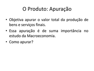 O Produto: Apuração
• Objetiva apurar o valor total da produção de
bens e serviços finais.
• Essa apuração é de suma importância no
estudo da Macroeconomia.
• Como apurar?
 