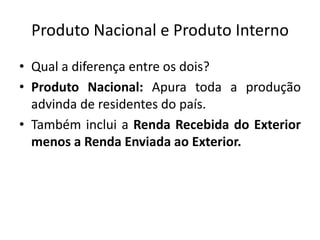 Produto Nacional e Produto Interno
• Qual a diferença entre os dois?
• Produto Nacional: Apura toda a produção
advinda de residentes do país.
• Também inclui a Renda Recebida do Exterior
menos a Renda Enviada ao Exterior.
 