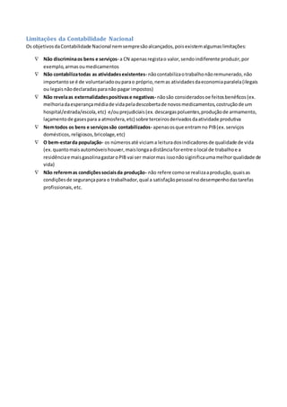 Limitações da Contabilidade Nacional
Os objetivosdaContabilidade Nacional nemsempresãoalcançados,poisexistemalgumaslimitações:
 Não discriminaos bens e serviços- a CN apenasregistao valor,sendoindiferente produzir,por
exemplo,armasoumedicamentos
 Não contabilizatodas as atividadesexistentes- nãocontabilizaotrabalhonãoremunerado,não
importantose é de voluntariadoouparao próprio,nemas atividadesdaeconomiaparalela(ilegais
ou legaisnãodeclaradasparanão pagar impostos)
 Não revelaas externalidadespositivase negativas- nãosão consideradosoe feitosbenéficos(ex.
melhoriadaesperançamédiade vidapeladescobertade novosmedicamentos,costruçãode um
hospital/estrada/escola,etc) e/ouprejudiciais(ex. descargaspoluentes,produçãode armamento,
laçamentode gasespara a atmosfera,etc) sobre terceirosderivadosdaatividade produtiva
 Nemtodos os bens e serviçossão contabilizados- apenasosque entramno PIB(ex.serviços
domésticos,religiosos,bricolage,etc)
 O bem-estarda população- os númerosaté viciama leituradosindicadoresde qualidade de vida
(ex.quantomaisautomóveishouver,maislongaadistânciaforentre olocal de trabalhoe a
residênciae maisgasolinagastaroPIB vai ser maiormas issonãosiginificaumamelhorqualidade de
vida)
 Não referemas condiçõessociaisda produção- não refere comose realizaaprodução,quaisas
condiçõesde segurançapara o trabalhador,qual a satisfaçãopessoal nodesempenhodastarefas
profissionais, etc.
 