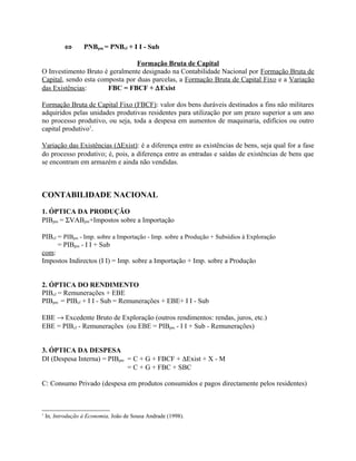 ⇔ PNBpm = PNBcf + I I - Sub
Formação Bruta de Capital
O Investimento Bruto é geralmente designado na Contabilidade Nacional por Formação Bruta de
Capital, sendo esta composta por duas parcelas, a Formação Bruta de Capital Fixo e a Variação
das Existências: FBC = FBCF + ∆Exist
Formação Bruta de Capital Fixo (FBCF): valor dos bens duráveis destinados a fins não militares
adquiridos pelas unidades produtivas residentes para utilização por um prazo superior a um ano
no processo produtivo, ou seja, toda a despesa em aumentos de maquinaria, edifícios ou outro
capital produtivo1
.
Variação das Existências (∆Exist): é a diferença entre as existências de bens, seja qual for a fase
do processo produtivo; é, pois, a diferença entre as entradas e saídas de existências de bens que
se encontram em armazém e ainda não vendidas.
CONTABILIDADE NACIONAL
1. ÓPTICA DA PRODUÇÃO
PIBpm = ΣVABpm+Impostos sobre a Importação
PIBcf = PIBpm - Imp. sobre a Importação - Imp. sobre a Produção + Subsídios à Exploração
= PIBpm - I I + Sub
com:
Impostos Indirectos (I I) = Imp. sobre a Importação + Imp. sobre a Produção
2. ÓPTICA DO RENDIMENTO
PIBcf = Remunerações + EBE
PIBpm = PIBcf + I I - Sub = Remunerações + EBE+ I I - Sub
EBE → Excedente Bruto de Exploração (outros rendimentos: rendas, juros, etc.)
EBE = PIBcf - Remunerações (ou EBE = PIBpm - I I + Sub - Remunerações)
3. ÓPTICA DA DESPESA
DI (Despesa Interna) = PIBpm = C + G + FBCF + ∆Exist + X - M
= C + G + FBC + SBC
C: Consumo Privado (despesa em produtos consumidos e pagos directamente pelos residentes)
1
In, Introdução à Economia, João de Sousa Andrade (1998).
 
