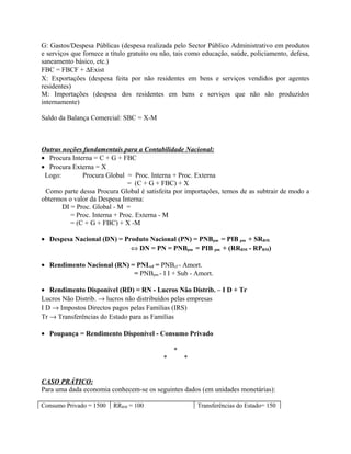 G: Gastos/Despesa Públicas (despesa realizada pelo Sector Público Administrativo em produtos
e serviços que fornece a título gratuito ou não, tais como educação, saúde, policiamento, defesa,
saneamento básico, etc.)
FBC = FBCF + ∆Exist
X: Exportações (despesa feita por não residentes em bens e serviços vendidos por agentes
residentes)
M: Importações (despesa dos residentes em bens e serviços que não são produzidos
internamente)
Saldo da Balança Comercial: SBC = X-M
Outras noções fundamentais para a Contabilidade Nacional:
• Procura Interna = C + G + FBC
• Procura Externa = X
Logo: Procura Global = Proc. Interna + Proc. Externa
= (C + G + FBC) + X
Como parte dessa Procura Global é satisfeita por importações, temos de as subtrair de modo a
obtermos o valor da Despesa Interna:
DI = Proc. Global - M =
= Proc. Interna + Proc. Externa - M
= (C + G + FBC) + X -M
• Despesa Nacional (DN) = Produto Nacional (PN) = PNBpm = PIB pm + SRRM
⇔ DN = PN = PNBpm = PIB pm + (RRRM - RPRM)
• Rendimento Nacional (RN) = PNLcf = PNBcf - Amort.
= PNBpm - I I + Sub - Amort.
• Rendimento Disponível (RD) = RN - Lucros Não Distrib. – I D + Tr
Lucros Não Distrib. → lucros não distribuídos pelas empresas
I D → Impostos Directos pagos pelas Famílias (IRS)
Tr → Transferências do Estado para as Famílias
• Poupança = Rendimento Disponível - Consumo Privado
*
* *
CASO PRÁTICO:
Para uma dada economia conhecem-se os seguintes dados (em unidades monetárias):
Consumo Privado = 1500 RRRM = 100 Transferências do Estado= 150
 
