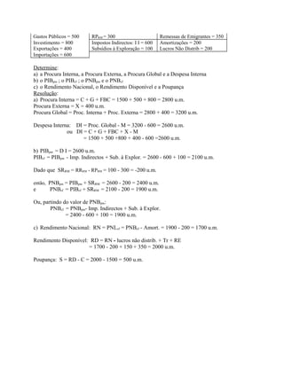Gastos Públicos = 500 RPRM = 300 Remessas de Emigrantes = 350
Investimento = 800 Impostos Indirectos: I I = 600 Amortizações = 200
Exportações = 400 Subsídios à Exploração = 100 Lucros Não Distrib = 200
Importações = 600
Determine:
a) a Procura Interna, a Procura Externa, a Procura Global e a Despesa Interna
b) o PIBpm ; o PIBcf ; o PNBpm e o PNBcf
c) o Rendimento Nacional, o Rendimento Disponível e a Poupança
Resolução:
a) Procura Interna = C + G + FBC = 1500 + 500 + 800 = 2800 u.m.
Procura Externa = X = 400 u.m.
Procura Global = Proc. Interna + Proc. Externa = 2800 + 400 = 3200 u.m.
Despesa Interna: DI = Proc. Global - M = 3200 - 600 = 2600 u.m.
ou DI = C + G + FBC + X - M
= 1500 + 500 +800 + 400 - 600 =2600 u.m.
b) PIBpm = D I = 2600 u.m.
PIBcf = PIBpm - Imp. Indirectos + Sub. à Explor. = 2600 - 600 + 100 = 2100 u.m.
Dado que SRRM = RRRM - RPRM = 100 - 300 = -200 u.m.
então, PNBpm = PIBpm + SRRM = 2600 - 200 = 2400 u.m.
e PNBcf = PIBcf + SRRM = 2100 - 200 = 1900 u.m.
Ou, partindo do valor de PNBpm:
PNBcf = PNBpm- Imp. Indirectos + Sub. à Explor.
= 2400 - 600 + 100 = 1900 u.m.
c) Rendimento Nacional: RN = PNLcf = PNBcf - Amort. = 1900 - 200 = 1700 u.m.
Rendimento Disponível: RD = RN - lucros não distrib. + Tr + RE
= 1700 - 200 + 150 + 350 = 2000 u.m.
Poupança: S = RD - C = 2000 - 1500 = 500 u.m.
 