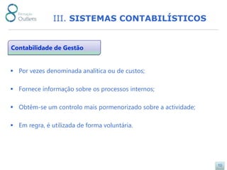 III. SISTEMAS CONTABILÍSTICOS


Contabilidade de Gestão


 Por vezes denominada analítica ou de custos;

 Fornece informação sobre os processos internos;

 Obtêm-se um controlo mais pormenorizado sobre a actividade;

 Em regra, é utilizada de forma voluntária.




                                                                10
 