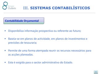 III. SISTEMAS CONTABILÍSTICOS


Contabilidade Orçamental


 Disponibiliza informação prospectiva ou referente ao futuro;

 Baseia-se em planos de actividade, em planos de investimentos e
  previsões de tesouraria;

 Permite de uma forma atempada reunir os recursos necessários para
  as acções planeadas.

 Esta é exigida para o sector administrativo do Estado.


                                                                      11
 