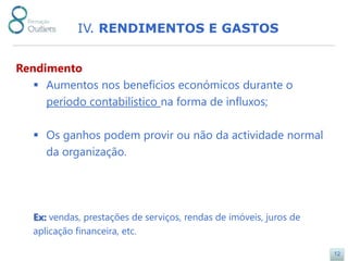 IV. RENDIMENTOS E GASTOS


Rendimento
    Aumentos nos benefícios económicos durante o
     período contabilístico na forma de influxos;

    Os ganhos podem provir ou não da actividade normal
     da organização.




   Ex: vendas, prestações de serviços, rendas de imóveis, juros de
   aplicação financeira, etc.

                                                                     12
 