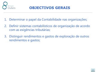 OBJECTIVOS GERAIS


1. Determinar o papel da Contabilidade nas organizações;

2. Definir sistemas contabilísticos de organização de acordo
   com as exigências tributárias;

3. Distinguir rendimentos e gastos de exploração de outros
   rendimentos e gastos;




                                                               2
 