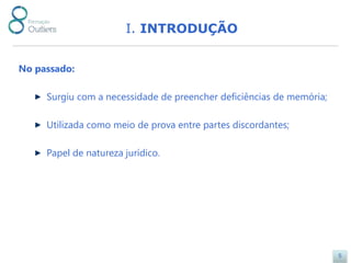 I. INTRODUÇÃO


No passado:

     Surgiu com a necessidade de preencher deficiências de memória;

     Utilizada como meio de prova entre partes discordantes;

     Papel de natureza jurídico.




                                                                      5
 