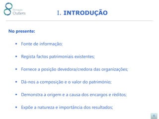 I. INTRODUÇÃO


No presente:

    Fonte de informação;

    Regista factos patrimoniais existentes;

    Fornece a posição devedora/credora das organizações;

    Dá-nos a composição e o valor do património;

    Demonstra a origem e a causa dos encargos e réditos;

    Expõe a natureza e importância dos resultados;
                                                            6
 