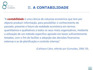 II. A CONTABILIDADE


“A contabilidade é uma ciência de natureza económica que tem por
objecto produzir informação, para possibilitar o conhecimento do
passado, presente e futuro da realidade económica em termos
quantitativos e qualitativos a todos os seus níveis organizativos, mediante
a utilização de um método específico apoiado em bases suficientemente
testadas, com o fim de facilitar a adopção das decisões financeiras
externas e as de planificação e controlo internas.”

                            (Cañibano Calvo, referido por Guimarães, 2000; 59).




                                                                                  7
 