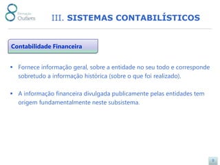 III. SISTEMAS CONTABILÍSTICOS


Contabilidade Financeira


 Fornece informação geral, sobre a entidade no seu todo e corresponde
  sobretudo a informação histórica (sobre o que foi realizado).

 A informação financeira divulgada publicamente pelas entidades tem
  origem fundamentalmente neste subsistema.




                                                                         9
 