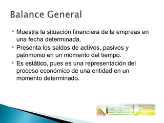 Muestra la situación financiera de la empreas en
una fecha determinada.
 Presenta los saldos de activos, pasivos y
patrimonio en un momento del tiempo.
 Es estático, pues es una representación del
stático
proceso económico de una entidad en un
momento determinado.


 