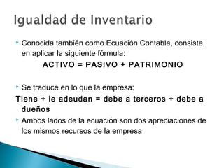 

Conocida también como Ecuación Contable, consiste
en aplicar la siguiente fórmula:
ACTIVO = PASIVO + PATRIMONIO

Se traduce en lo que la empresa:
Tiene + le adeudan = debe a terceros + debe a
dueños
 Ambos lados de la ecuación son dos apreciaciones de
los mismos recursos de la empresa


 
