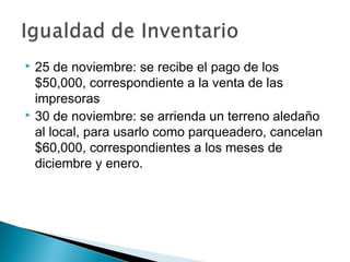 25 de noviembre: se recibe el pago de los
$50,000, correspondiente a la venta de las
impresoras
 30 de noviembre: se arrienda un terreno aledaño
al local, para usarlo como parqueadero, cancelan
$60,000, correspondientes a los meses de
diciembre y enero.


 