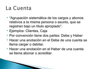 “Agrupación sistemática de los cargos y abonos
relativos a la misma persona o asunto, que se
registran bajo un título apropiado”.
 Ejemplos: Clientes, Caja
 Por convención tiene dos partes: Debe y Haber
 Hacer una anotación en el Debe de una cuenta se
llama cargar o debitar.
 Hacer una anotación en el Haber de una cuenta
se llama abonar o acreditar.


 