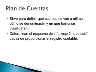 Sirve para definir qué cuentas se van a utilizar,
cómo se denominarán y en qué forma se
clasificarán.
 Determinan el esquema de información que será
capaz de proporcionar el registro contable.


 