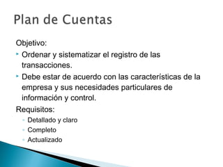 Objetivo:
 Ordenar y sistematizar el registro de las
transacciones.
 Debe estar de acuerdo con las características de la
empresa y sus necesidades particulares de
información y control.
Requisitos:
◦ Detallado y claro
◦ Completo
◦ Actualizado

 
