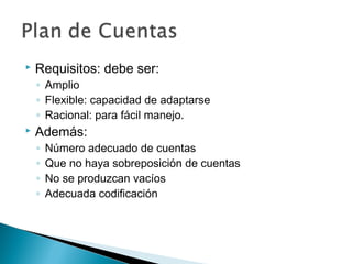 

Requisitos: debe ser:
◦ Amplio
◦ Flexible: capacidad de adaptarse
◦ Racional: para fácil manejo.



Además:
◦
◦
◦
◦

Número adecuado de cuentas
Que no haya sobreposición de cuentas
No se produzcan vacíos
Adecuada codificación

 