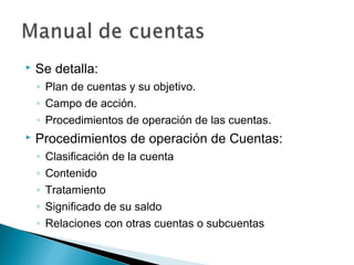

Se detalla:
◦ Plan de cuentas y su objetivo.
◦ Campo de acción.
◦ Procedimientos de operación de las cuentas.



Procedimientos de operación de Cuentas:
◦
◦
◦
◦
◦

Clasificación de la cuenta
Contenido
Tratamiento
Significado de su saldo
Relaciones con otras cuentas o subcuentas

 