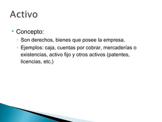 

Concepto:
◦ Son derechos, bienes que posee la empresa.
◦ Ejemplos: caja, cuentas por cobrar, mercaderías o
existencias, activo fijo y otros activos (patentes,
licencias, etc.)

 